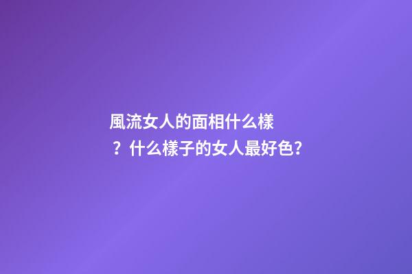 風流女人的面相什么樣？什么樣子的女人最好色？